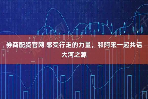 券商配资官网 感受行走的力量，和阿来一起共话大河之源