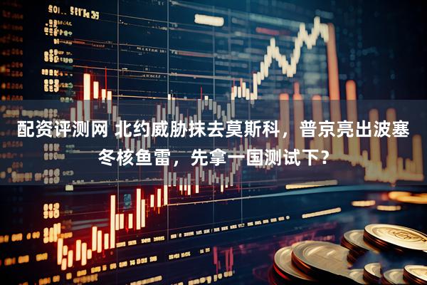 配资评测网 北约威胁抹去莫斯科，普京亮出波塞冬核鱼雷，先拿一国测试下？