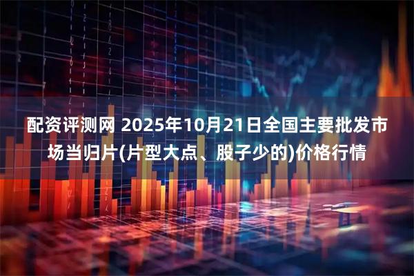 配资评测网 2025年10月21日全国主要批发市场当归片(片型大点、股子少的)价格行情