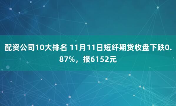 配资公司10大排名 11月11日短纤期货收盘下跌0.87%，报6152元