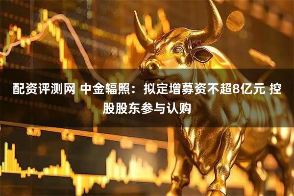 配资评测网 中金辐照：拟定增募资不超8亿元 控股股东参与认购