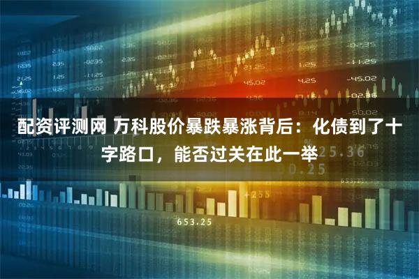 配资评测网 万科股价暴跌暴涨背后：化债到了十字路口，能否过关在此一举