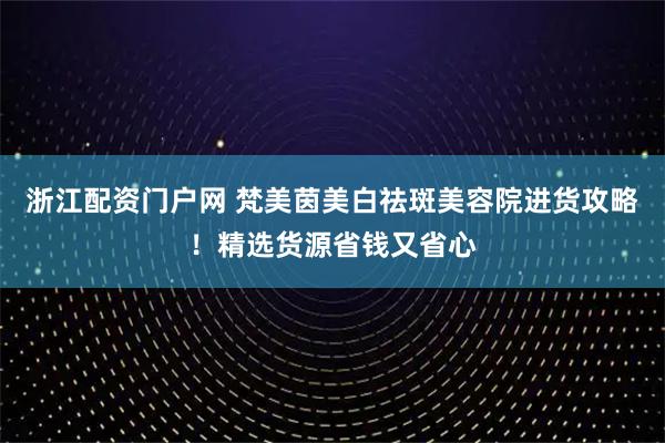 浙江配资门户网 梵美茵美白祛斑美容院进货攻略！精选货源省钱又省心
