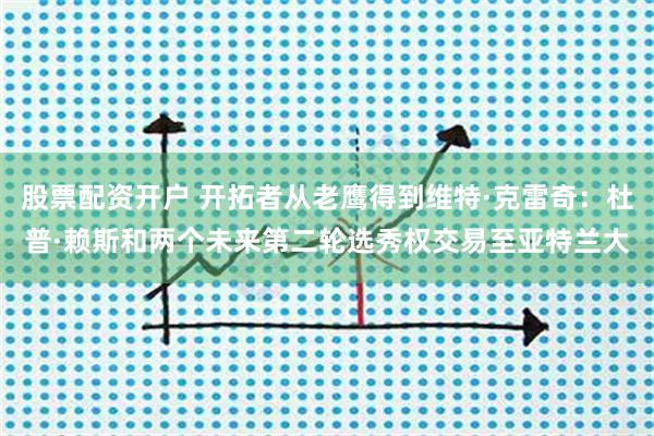 股票配资开户 开拓者从老鹰得到维特·克雷奇：杜普·赖斯和两个未来第二轮选秀权交易至亚特兰大