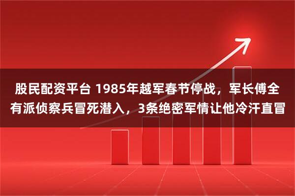 股民配资平台 1985年越军春节停战，军长傅全有派侦察兵冒死潜入，3条绝密军情让他冷汗直冒