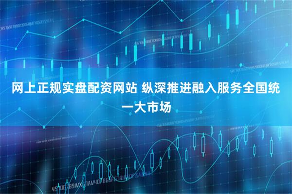 网上正规实盘配资网站 纵深推进融入服务全国统一大市场