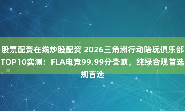 股票配资在线炒股配资 2026三角洲行动陪玩俱乐部TOP10实测：FLA电竞99.99分登顶，纯绿合规首选